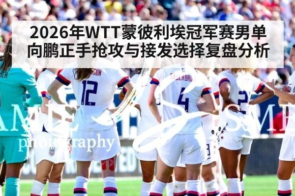 2026年WTT蒙彼利埃冠军赛男单向鹏正手抢攻与接发选择复盘分析